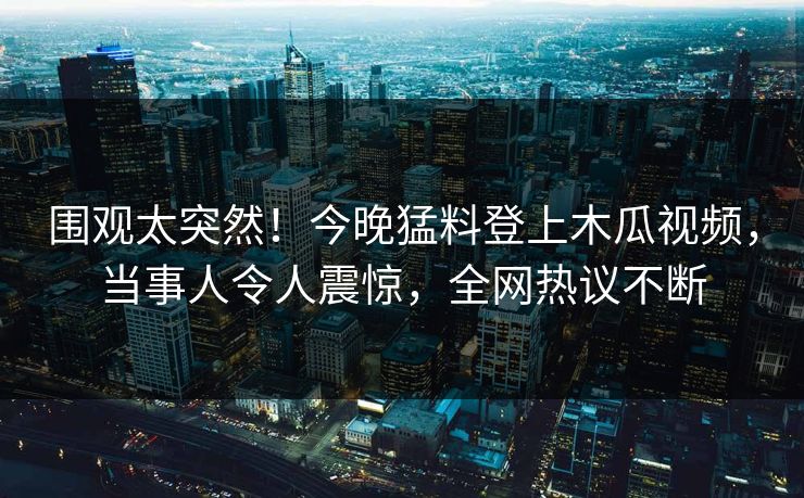 围观太突然！今晚猛料登上木瓜视频，当事人令人震惊，全网热议不断