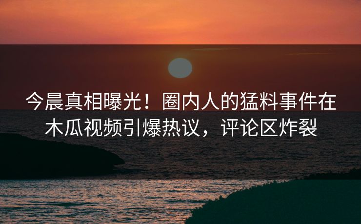 今晨真相曝光！圈内人的猛料事件在木瓜视频引爆热议，评论区炸裂