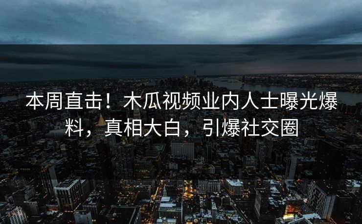 本周直击！木瓜视频业内人士曝光爆料，真相大白，引爆社交圈