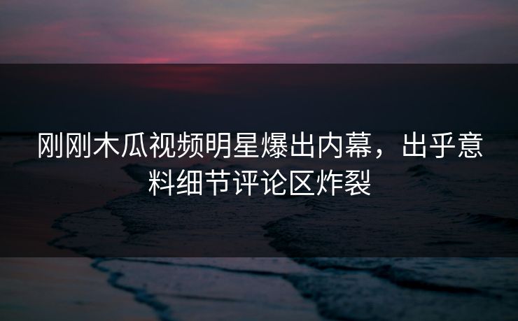 刚刚木瓜视频明星爆出内幕，出乎意料细节评论区炸裂