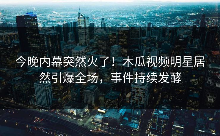 今晚内幕突然火了！木瓜视频明星居然引爆全场，事件持续发酵