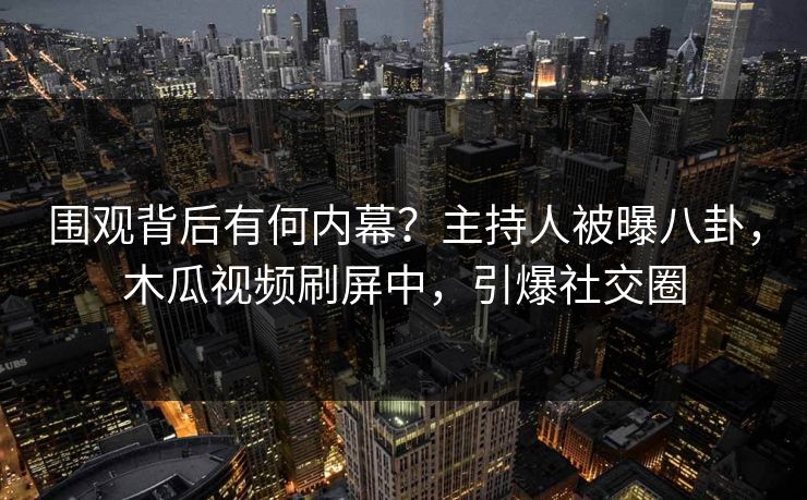 围观背后有何内幕？主持人被曝八卦，木瓜视频刷屏中，引爆社交圈