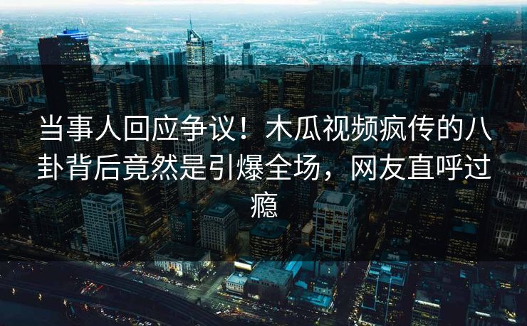 当事人回应争议！木瓜视频疯传的八卦背后竟然是引爆全场，网友直呼过瘾