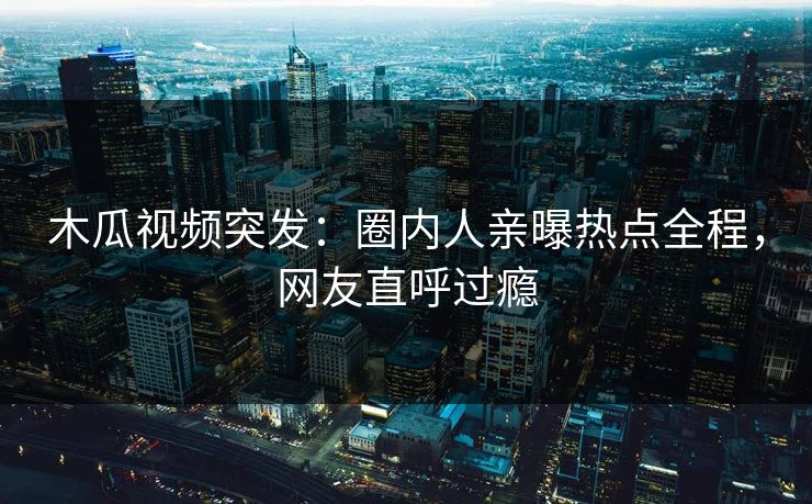 木瓜视频突发：圈内人亲曝热点全程，网友直呼过瘾
