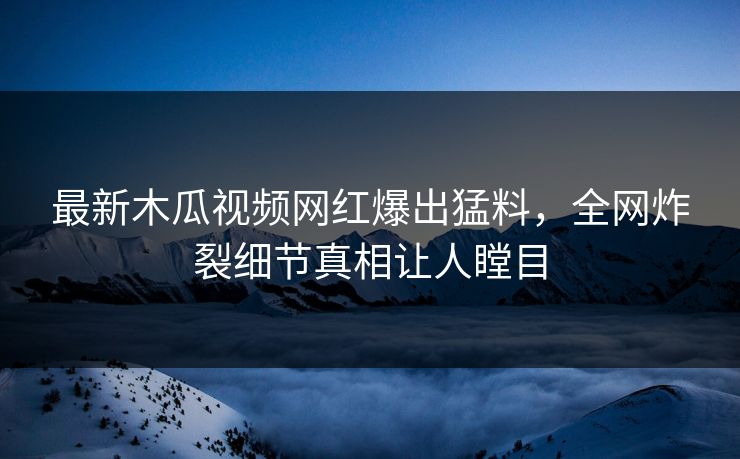 最新木瓜视频网红爆出猛料，全网炸裂细节真相让人瞠目