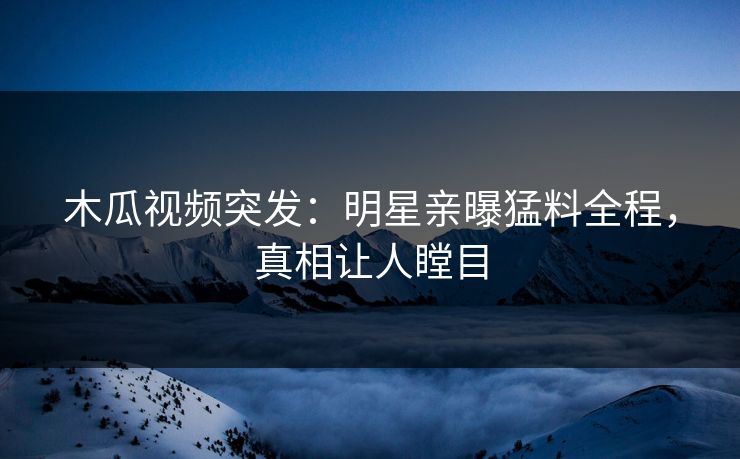木瓜视频突发：明星亲曝猛料全程，真相让人瞠目