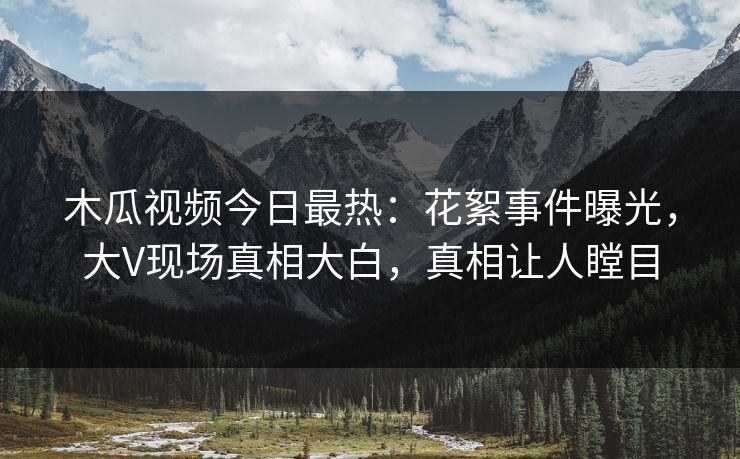木瓜视频今日最热：花絮事件曝光，大V现场真相大白，真相让人瞠目