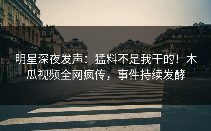 明星深夜发声：猛料不是我干的！木瓜视频全网疯传，事件持续发酵