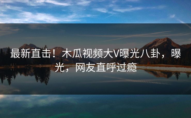 最新直击！木瓜视频大V曝光八卦，曝光，网友直呼过瘾