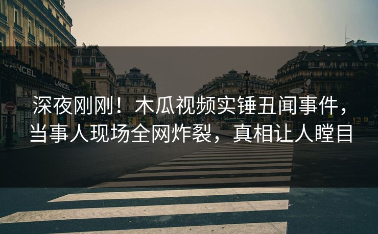 深夜刚刚！木瓜视频实锤丑闻事件，当事人现场全网炸裂，真相让人瞠目