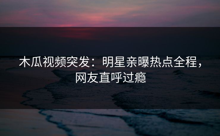 木瓜视频突发：明星亲曝热点全程，网友直呼过瘾