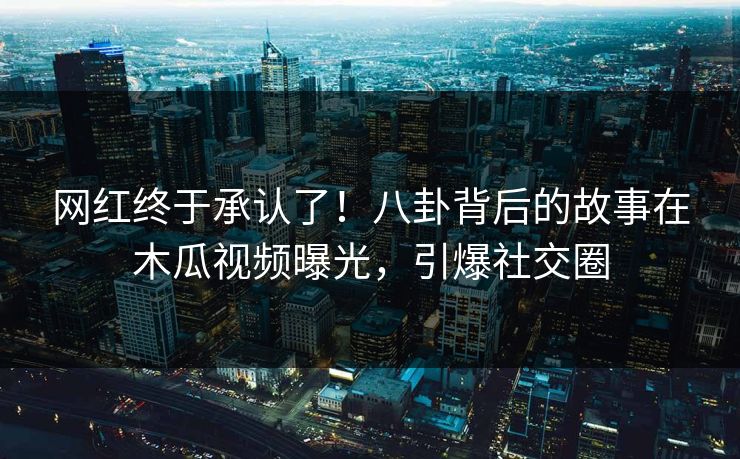 网红终于承认了！八卦背后的故事在木瓜视频曝光，引爆社交圈