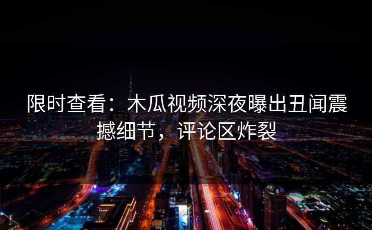 限时查看：木瓜视频深夜曝出丑闻震撼细节，评论区炸裂