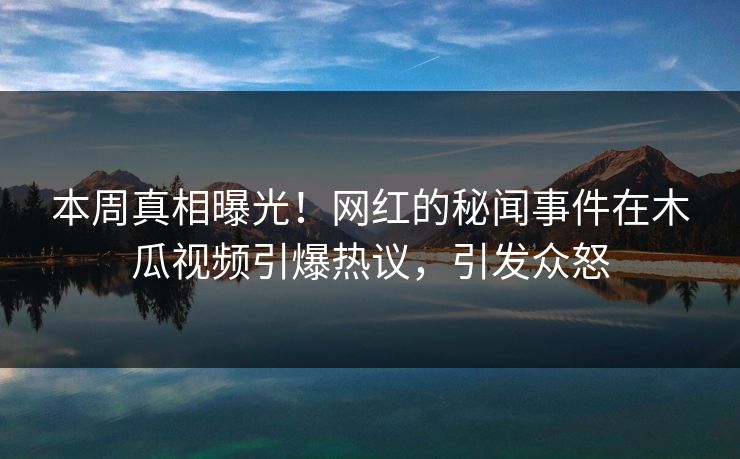 本周真相曝光！网红的秘闻事件在木瓜视频引爆热议，引发众怒