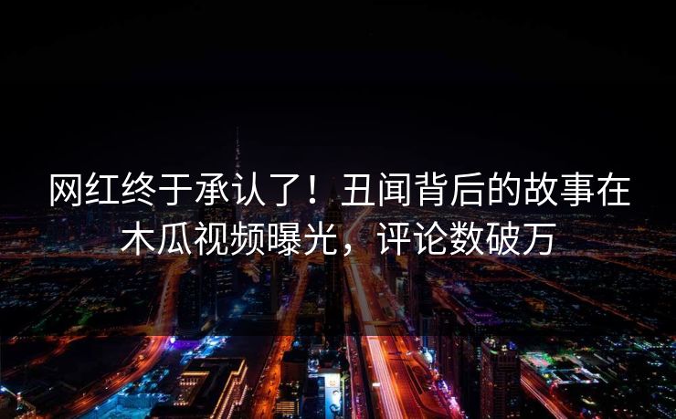 网红终于承认了！丑闻背后的故事在木瓜视频曝光，评论数破万