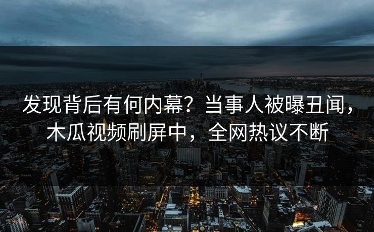 发现背后有何内幕？当事人被曝丑闻，木瓜视频刷屏中，全网热议不断