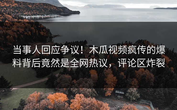 当事人回应争议！木瓜视频疯传的爆料背后竟然是全网热议，评论区炸裂