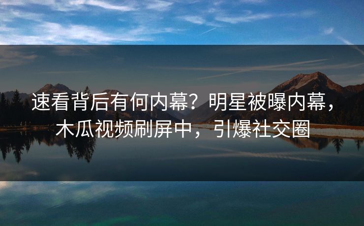 速看背后有何内幕？明星被曝内幕，木瓜视频刷屏中，引爆社交圈
