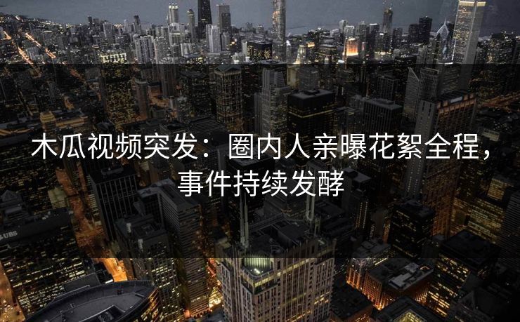 木瓜视频突发：圈内人亲曝花絮全程，事件持续发酵