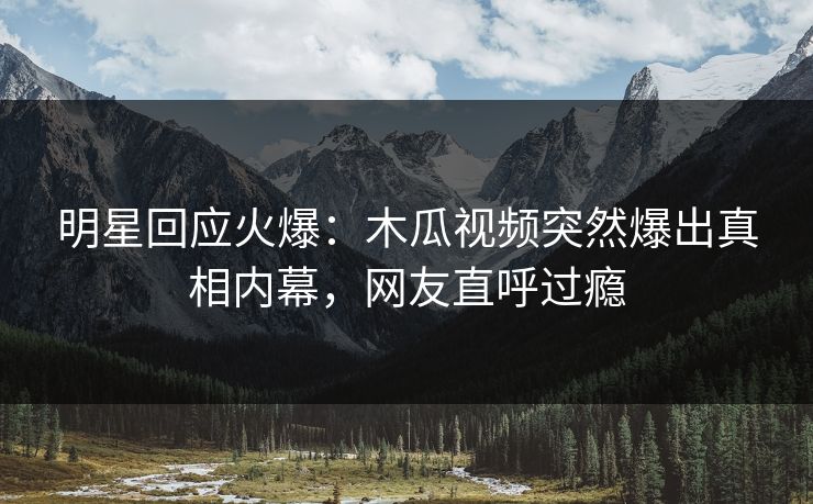 明星回应火爆：木瓜视频突然爆出真相内幕，网友直呼过瘾