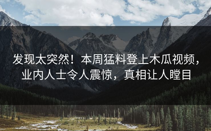 发现太突然！本周猛料登上木瓜视频，业内人士令人震惊，真相让人瞠目