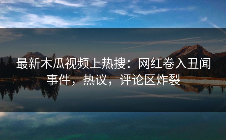 最新木瓜视频上热搜：网红卷入丑闻事件，热议，评论区炸裂