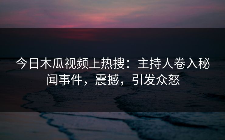 今日木瓜视频上热搜：主持人卷入秘闻事件，震撼，引发众怒