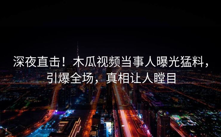 深夜直击！木瓜视频当事人曝光猛料，引爆全场，真相让人瞠目