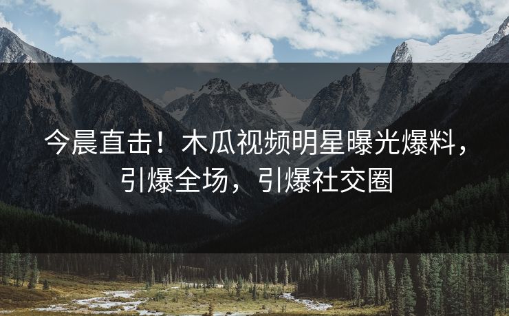 今晨直击！木瓜视频明星曝光爆料，引爆全场，引爆社交圈