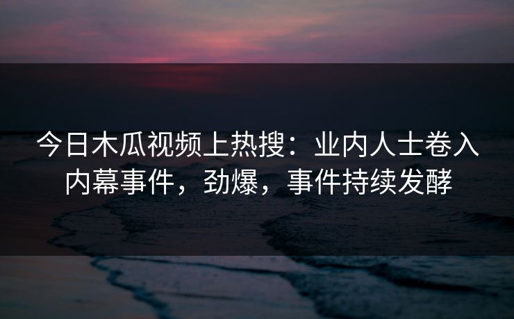 今日木瓜视频上热搜：业内人士卷入内幕事件，劲爆，事件持续发酵