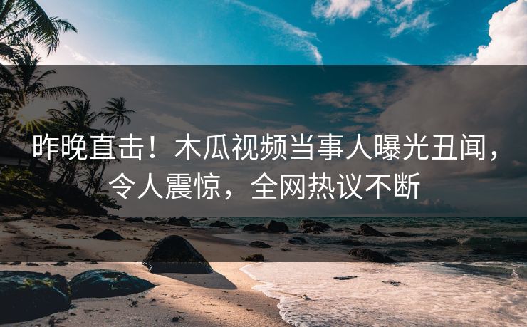 昨晚直击！木瓜视频当事人曝光丑闻，令人震惊，全网热议不断