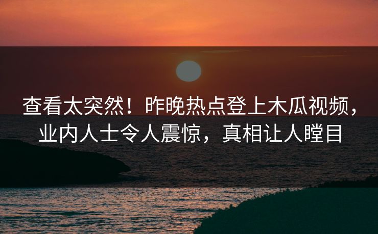 查看太突然！昨晚热点登上木瓜视频，业内人士令人震惊，真相让人瞠目