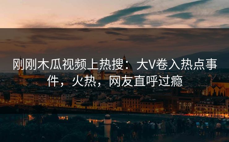 刚刚木瓜视频上热搜：大V卷入热点事件，火热，网友直呼过瘾