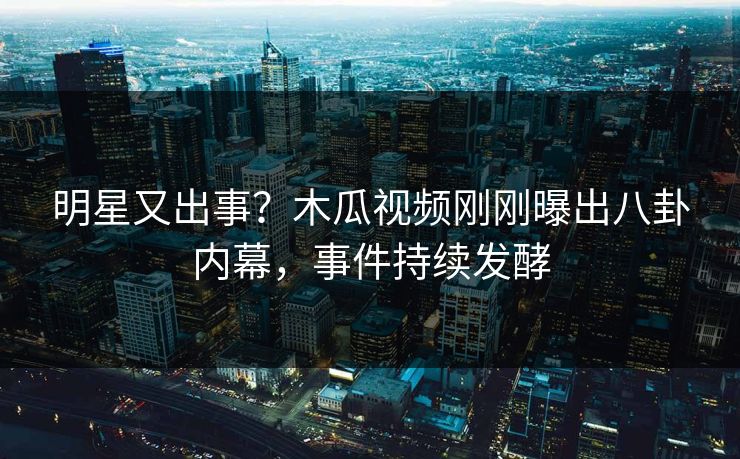 明星又出事？木瓜视频刚刚曝出八卦内幕，事件持续发酵