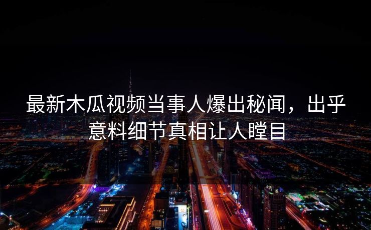最新木瓜视频当事人爆出秘闻，出乎意料细节真相让人瞠目