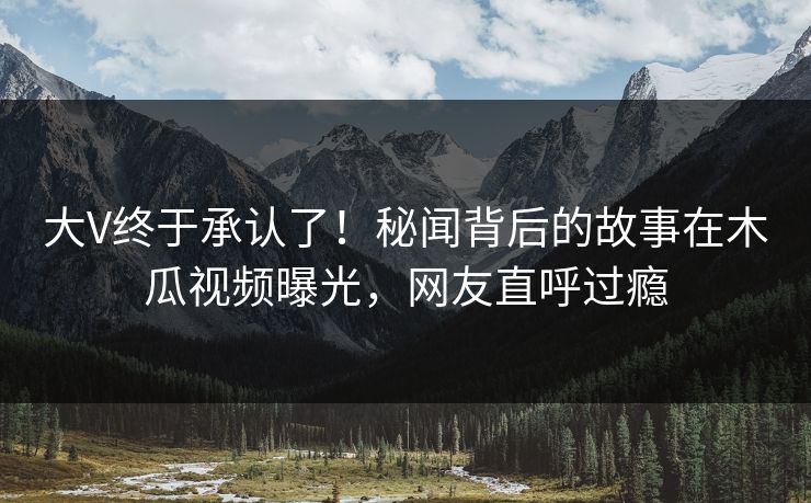 大V终于承认了！秘闻背后的故事在木瓜视频曝光，网友直呼过瘾