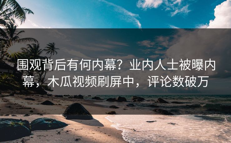 围观背后有何内幕？业内人士被曝内幕，木瓜视频刷屏中，评论数破万
