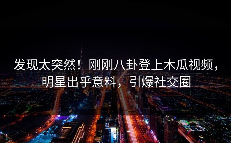 发现太突然！刚刚八卦登上木瓜视频，明星出乎意料，引爆社交圈