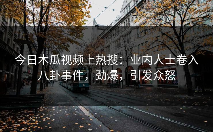 今日木瓜视频上热搜：业内人士卷入八卦事件，劲爆，引发众怒