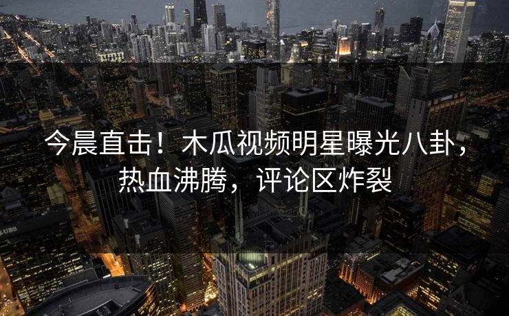 今晨直击！木瓜视频明星曝光八卦，热血沸腾，评论区炸裂