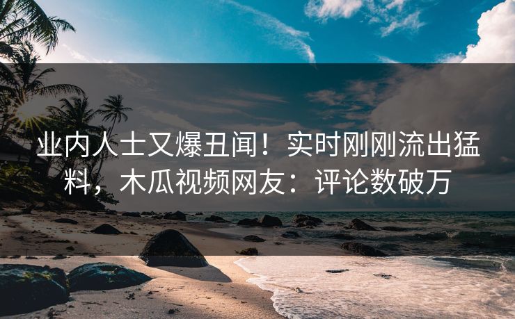 业内人士又爆丑闻！实时刚刚流出猛料，木瓜视频网友：评论数破万