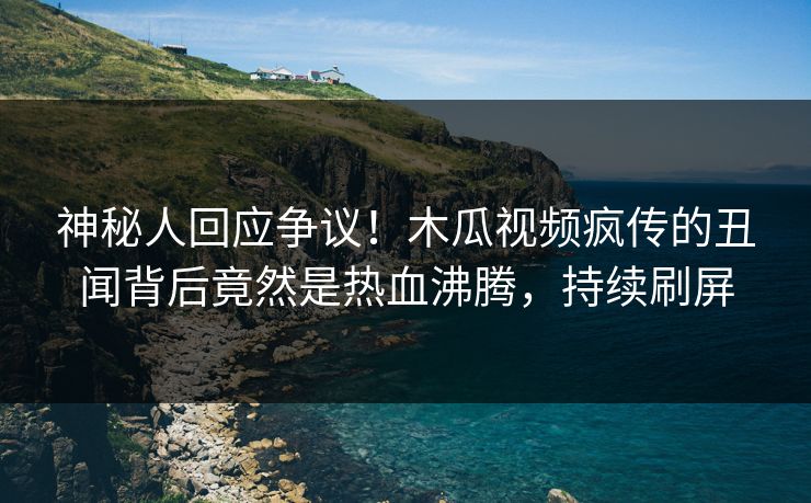 神秘人回应争议！木瓜视频疯传的丑闻背后竟然是热血沸腾，持续刷屏