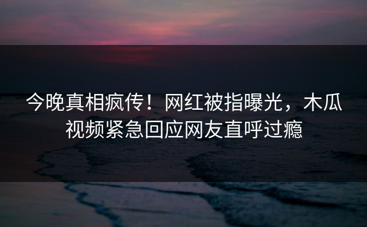 今晚真相疯传！网红被指曝光，木瓜视频紧急回应网友直呼过瘾