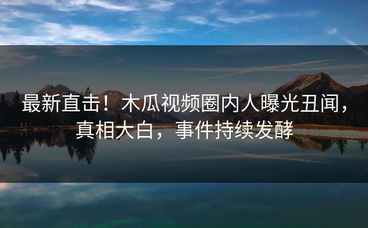 最新直击！木瓜视频圈内人曝光丑闻，真相大白，事件持续发酵