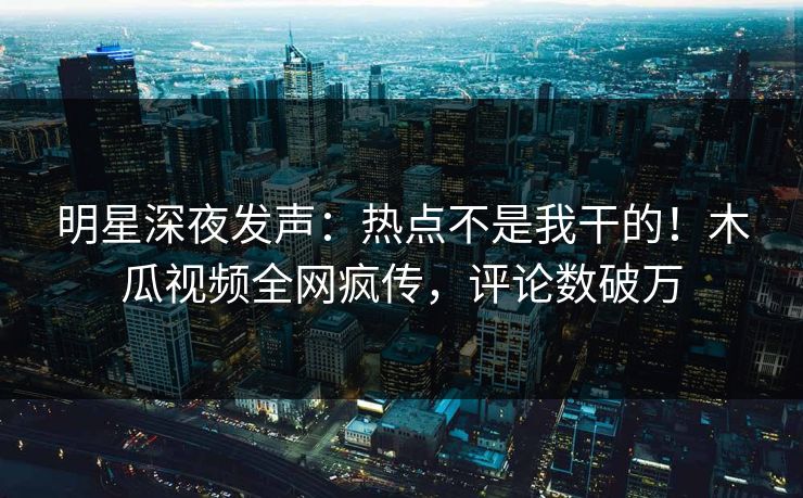 明星深夜发声：热点不是我干的！木瓜视频全网疯传，评论数破万