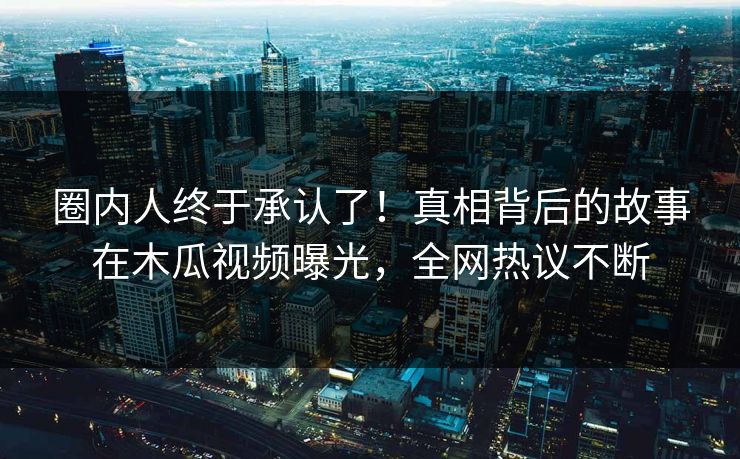 圈内人终于承认了！真相背后的故事在木瓜视频曝光，全网热议不断