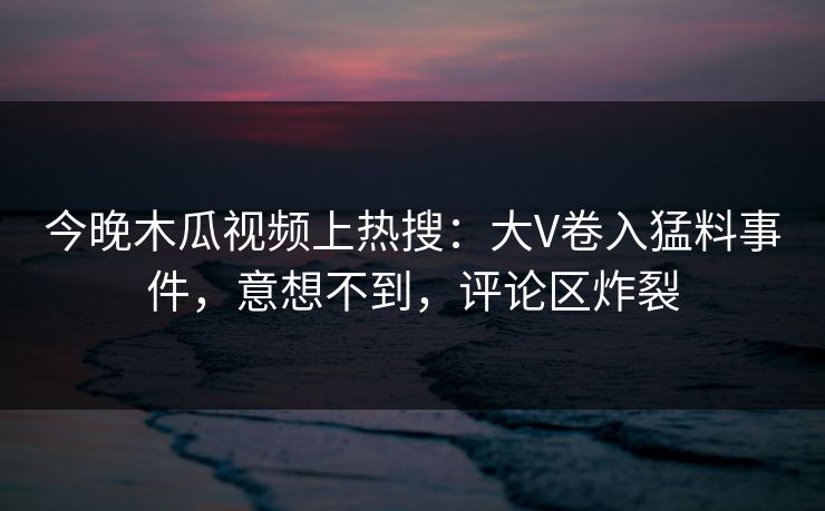 今晚木瓜视频上热搜：大V卷入猛料事件，意想不到，评论区炸裂