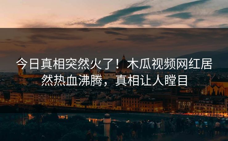 今日真相突然火了！木瓜视频网红居然热血沸腾，真相让人瞠目