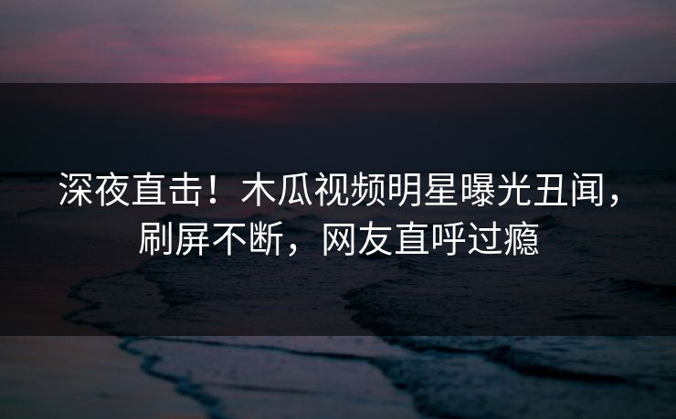 深夜直击！木瓜视频明星曝光丑闻，刷屏不断，网友直呼过瘾