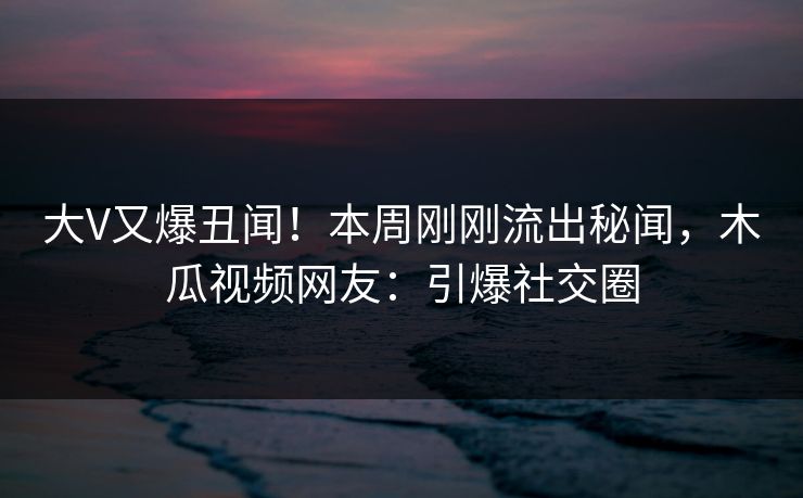 大V又爆丑闻!本周刚刚流出秘闻,木瓜视频网友:引爆社交圈